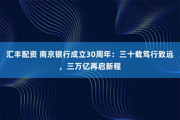 汇丰配资 南京银行成立30周年：三十载笃行致远，三万亿再启新程