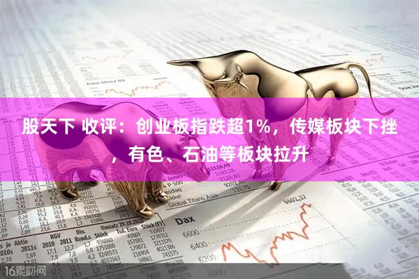 股天下 收评：创业板指跌超1%，传媒板块下挫，有色、石油等板块拉升