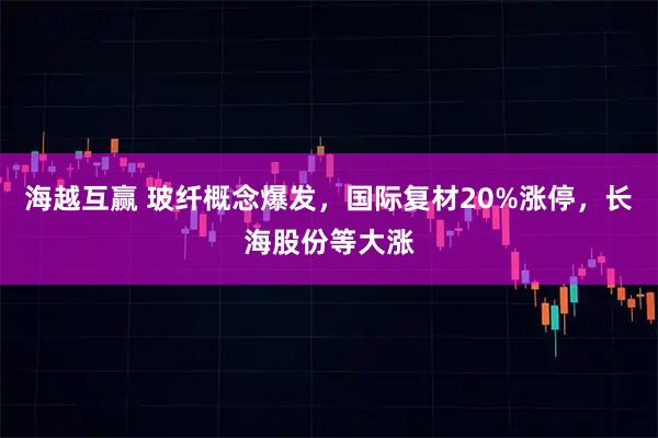 海越互赢 玻纤概念爆发，国际复材20%涨停，长海股份等大涨